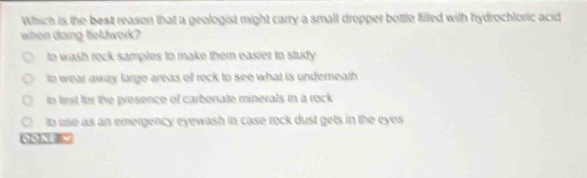which is the best reason that a geologist might carry a small dropper bottle filled with hydrochloric acid when doing fieldwork?\n - to wash rock samples to make them easier to study\n - to wear away large areas of rock to see what is underneath\n - to test for the presence of carbonate minerals in a rock\n - to use as an emergency eyewash in case rock dust gets in the eyes