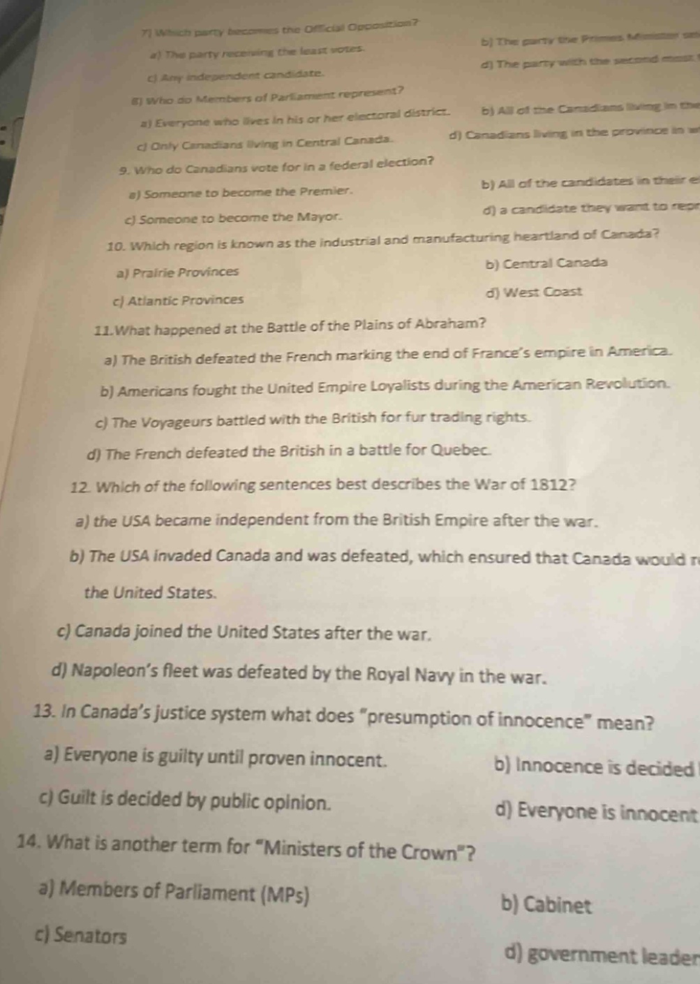 7) which party becomes the official opposition?\na) the party receiving the least votes.\nb) the party the prime minister supports.\nc) any independent candidate.\nd) the party with the second most votes.\n8) who do members of parliament represent?\na) everyone who lives in his or her electoral district.\nb) all of the canadians living in the province in which they are elected.\nc) only canadians living in central canada.\nd) canadians living in the province in which they are elected.\n9. who do canadians vote for in a federal election?\na) someone to become the premier.\nb) all of the candidates in their electoral district.\nc) someone to become the mayor.\nd) a candidate they want to represent them.\n10. which region is known as the industrial and manufacturing heartland of canada?\na) prairie provinces\nb) central canada\nc) atlantic provinces\nd) west coast\n11.what happened at the battle of the plains of abraham?\na) the british defeated the french marking the end of france’s empire in america.\nb) americans fought the united empire loyalists during the american revolution.\nc) the voyageurs battled with the british for fur trading rights.\nd) the french defeated the british in a battle for quebec.\n12. which of the following sentences best describes the war of 1812?\na) the usa became independent from the british empire after the war.\nb) the usa invaded canada and was defeated, which ensured that canada would remain separate from the united states.\nc) canada joined the united states after the war.\nd) napoleon’s fleet was defeated by the royal navy in the war.\n13. in canada’s justice system what does “presumption of innocence” mean?\na) everyone is guilty until proven innocent.\nb) innocence is decided by public opinion.\nc) guilt is decided by public opinion.\nd) everyone is innocent until proven guilty.\n14. what is another term for “ministers of the crown”?\na) members of parliament (mps)\nb) cabinet\nc) senators\nd) government leader
