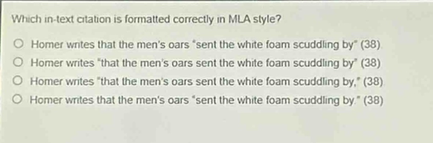 which in - text citation is formatted correctly in mla style?\no homer writes that the mens oars “sent the white foam scuddling by” (38)\no homer writes “that the mens oars sent the white foam scuddling by” (38)\no homer writes “that the mens oars sent the white foam scuddling by,” (38)\no homer writes that the mens oars “sent the white foam scuddling by.” (38)