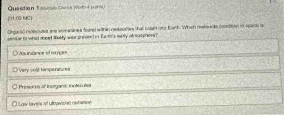 question 1 (multiple choice worth 4 points) (01.03 mc) organic molecules are sometimes found within meteorites that crash into earth. which meteorite condition in space is similar to what most likely was present in earths early atmosphere? abundance of oxygen very cold temperatures presence of inorganic molecules low levels of ultraviolet radiation