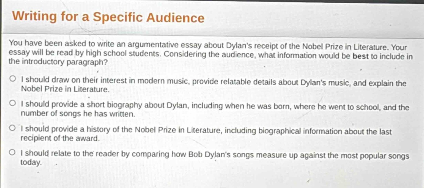 writing for a specific audience\nyou have been asked to write an argumentative essay about dylans receipt of the nobel prize in literature. your essay will be read by high school students. considering the audience, what information would be best to include in the introductory paragraph?\n○ i should draw on their interest in modern music, provide relatable details about dylans music, and explain the nobel prize in literature.\n○ i should provide a short biography about dylan, including when he was born, where he went to school, and the number of songs he has written.\n○ i should provide a history of the nobel prize in literature, including biographical information about the last recipient of the award.\n○ i should relate to the reader by comparing how bob dylans songs measure up against the most popular songs today.