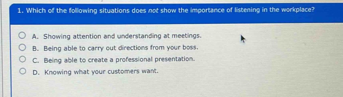 1. which of the following situations does not show the importance of listening in the workplace?\na. showing attention and understanding at meetings.\nb. being able to carry out directions from your boss.\nc. being able to create a professional presentation.\nd. knowing what your customers want.