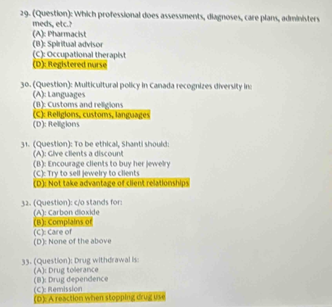 29. (question): which professional does assessments, diagnoses, care plans, administers meds, etc.? (a): pharmacist (b): spiritual advisor (c): occupational therapist (d): registered nurse\n30. (question): multicultural policy in canada recognizes diversity in: (a): languages (b): customs and religions (c): religions, customs, languages (d): religions\n31. (question): to be ethical, shanti should: (a): give clients a discount (b): encourage clients to buy her jewelry (c): try to sell jewelry to clients (d): not take advantage of client relationships\n32. (question): c/o stands for: (a): carbon dioxide (b): complains of (c): care of (d): none of the above\n33. (question): drug withdrawal is: (a): drug tolerance (b): drug dependence (c): remission (d): a reaction when stopping drug use