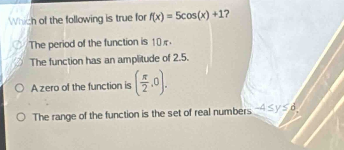 which of the following is true for $f(x)=5cos(x)+1$?\nthe period of the function is $10pi$.\nthe function has an amplitude of 2.5.\na zero of the function is $(\frac{pi}{2},0)$.\nthe range of the function is the set of real numbers $- 4leq yleq6$.