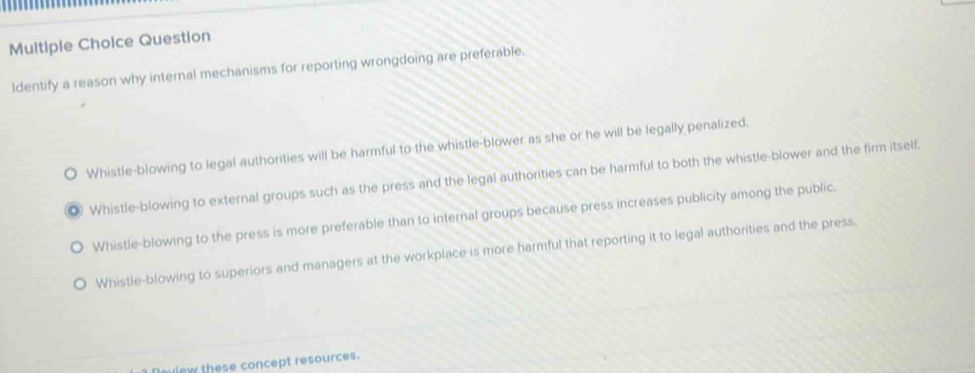 multiple choice question\nidentify a reason why internal mechanisms for reporting wrongdoing are preferable.\nwhistle - blowing to legal authorities will be harmful to the whistle - blower as she or he will be legally penalized.\nwhistle - blowing to external groups such as the press and the legal authorities can be harmful to both the whistle - blower and the firm itself.\nwhistle - blowing to the press is more preferable than to internal groups because press increases publicity among the public.\nwhistle - blowing to superiors and managers at the workplace is more harmful that reporting it to legal authorities and the press.