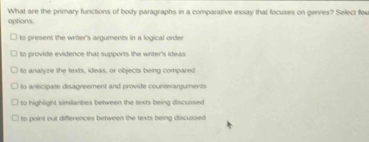 what are the primary functions of body paragraphs in a comparative essay that focuses on genres? select four options.\n□ to present the writers arguments in a logical order\n□ to provide evidence that supports the writers ideas\n□ to analyze the texts, ideas, or objects being compared\n□ to anticipate disagreement and provide counter - arguments\n□ to highlight similarities between the texts being discussed\n□ to point out differences between the texts being discussed