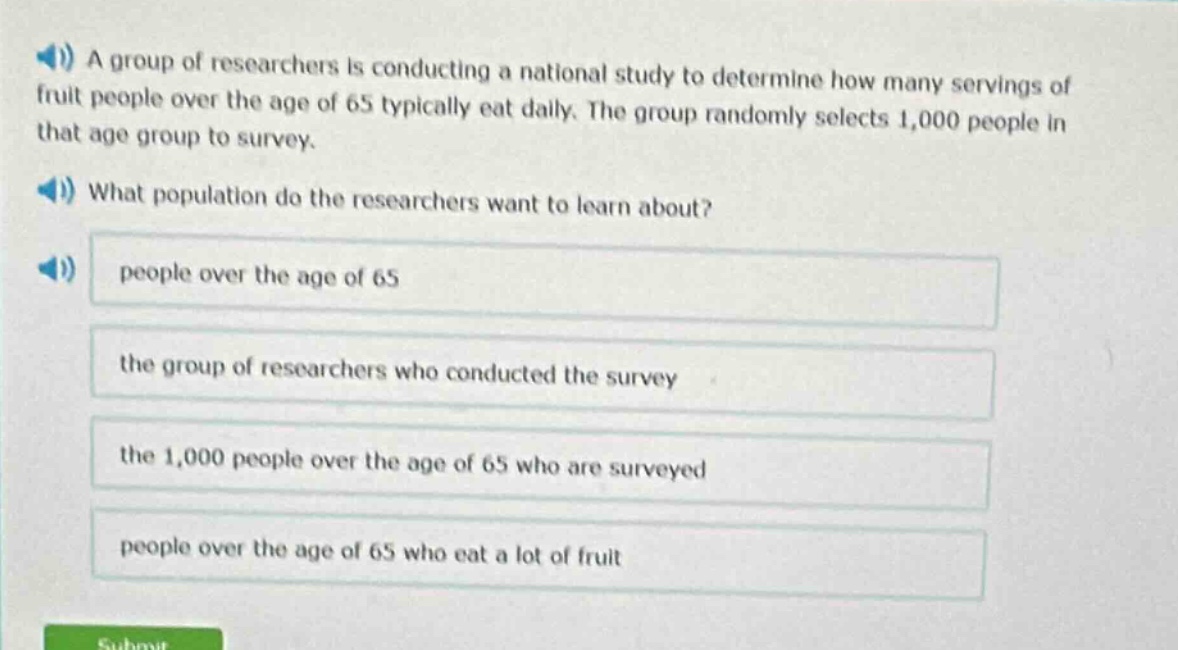 a group of researchers is conducting a national study to determine how many servings of fruit people over the age of 65 typically eat daily. the group randomly selects 1,000 people in that age group to survey. what population do the researchers want to learn about? people over the age of 65 the group of researchers who conducted the survey the 1,000 people over the age of 65 who are surveyed people over the age of 65 who eat a lot of fruit