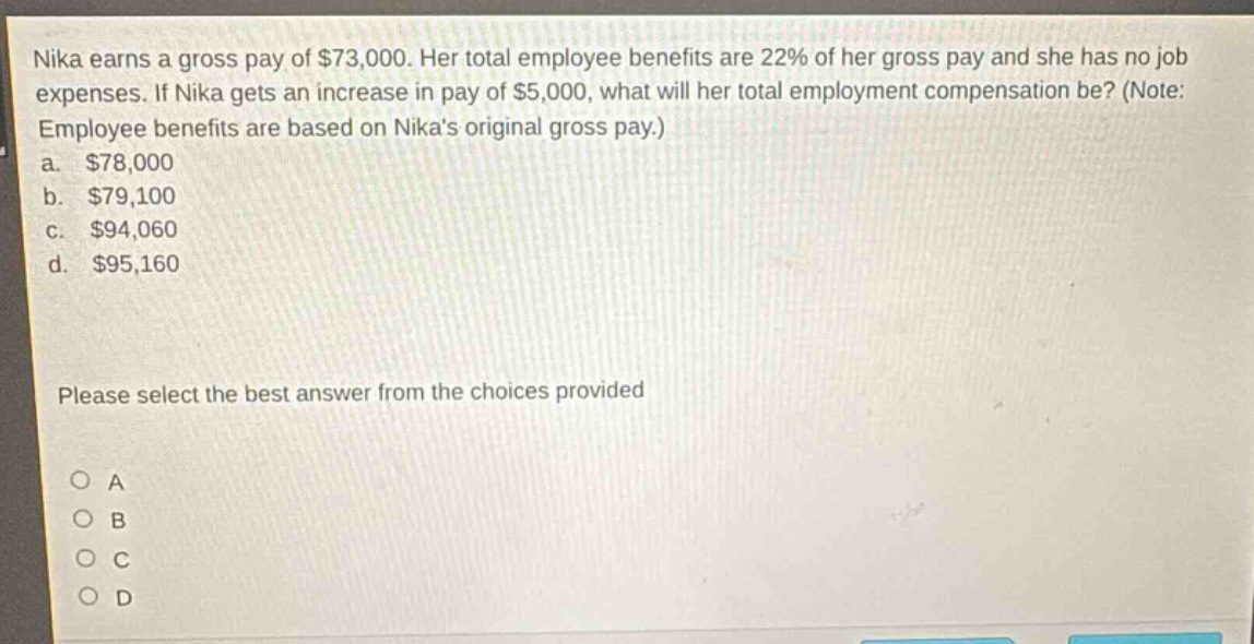 nika earns a gross pay of $73,000. her total employee benefits are 22% of her gross pay and she has no job expenses. if nika gets an increase in pay of $5,000, what will her total employment compensation be? (note: employee benefits are based on nikas original gross pay.)\na. $78,000\nb. $79,100\nc. $94,060\nd. $95,160\n\nplease select the best answer from the choices provided\n\no a\no b\no c\no d