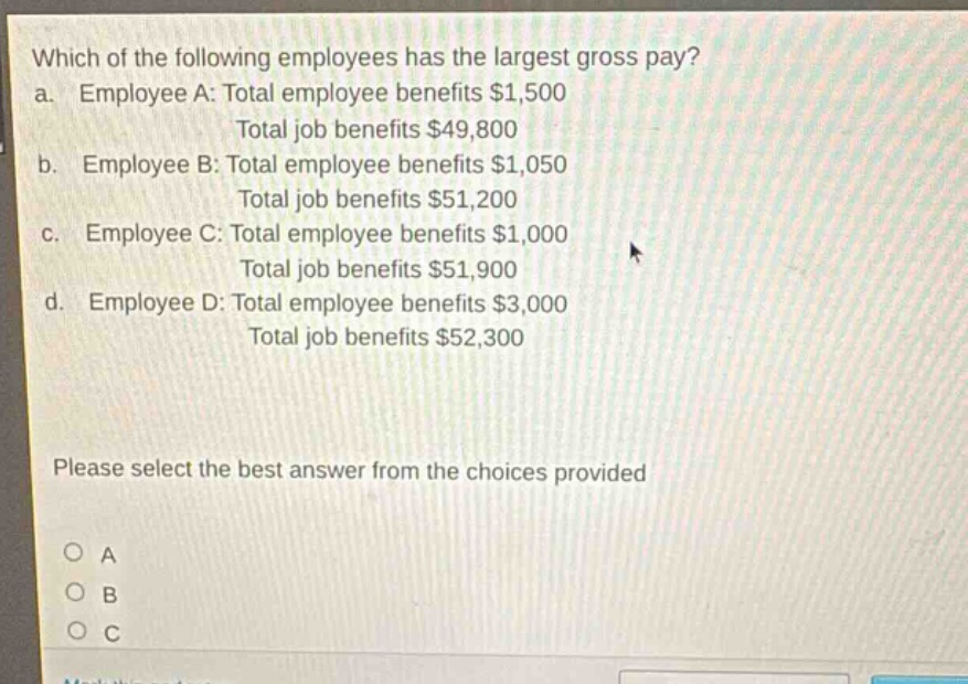 which of the following employees has the largest gross pay?\na. employee a: total employee benefits $1,500\ntotal job benefits $49,800\nb. employee b: total employee benefits $1,050\ntotal job benefits $51,200\nc. employee c: total employee benefits $1,000\ntotal job benefits $51,900\nd. employee d: total employee benefits $3,000\ntotal job benefits $52,300\nplease select the best answer from the choices provided\no a\no b\no c
