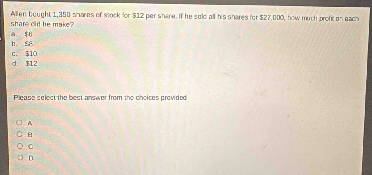 allen bought 1,350 shares of stock for $12 per share. if he sold all his shares for $27,000, how much profit on each share did he make?\na. $6\nb. $8\nc. $10\nd. $12\nplease select the best answer from the choices provided\no a\no b\no c\no d