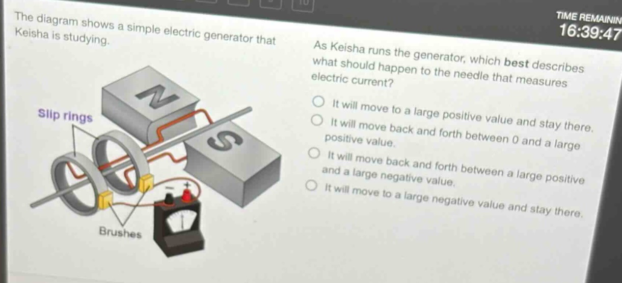 the diagram shows a simple electric generator that keisha is studying. as keisha runs the generator, which best describes what should happen to the needle that measures electric current? it will move to a large positive value and stay there. it will move back and forth between 0 and a large positive value. it will move back and forth between a large positive and a large negative value. it will move to a large negative value and stay there.
