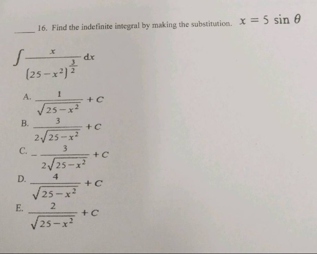 16. find the indefinite integral by making the substitution. $x = 5sin\theta$ \n$int\frac{x}{(25 - x^{2})^{\frac{3}{2}}}dx$\na. $\frac{1}{sqrt{25 - x^{2}}}+c$\nb. $\frac{3}{2sqrt{25 - x^{2}}}+c$\nc. $-\frac{3}{2sqrt{25 - x^{2}}}+c$\nd. $\frac{4}{sqrt{25 - x^{2}}}+c$\ne. $\frac{2}{sqrt{25 - x^{2}}}+c$