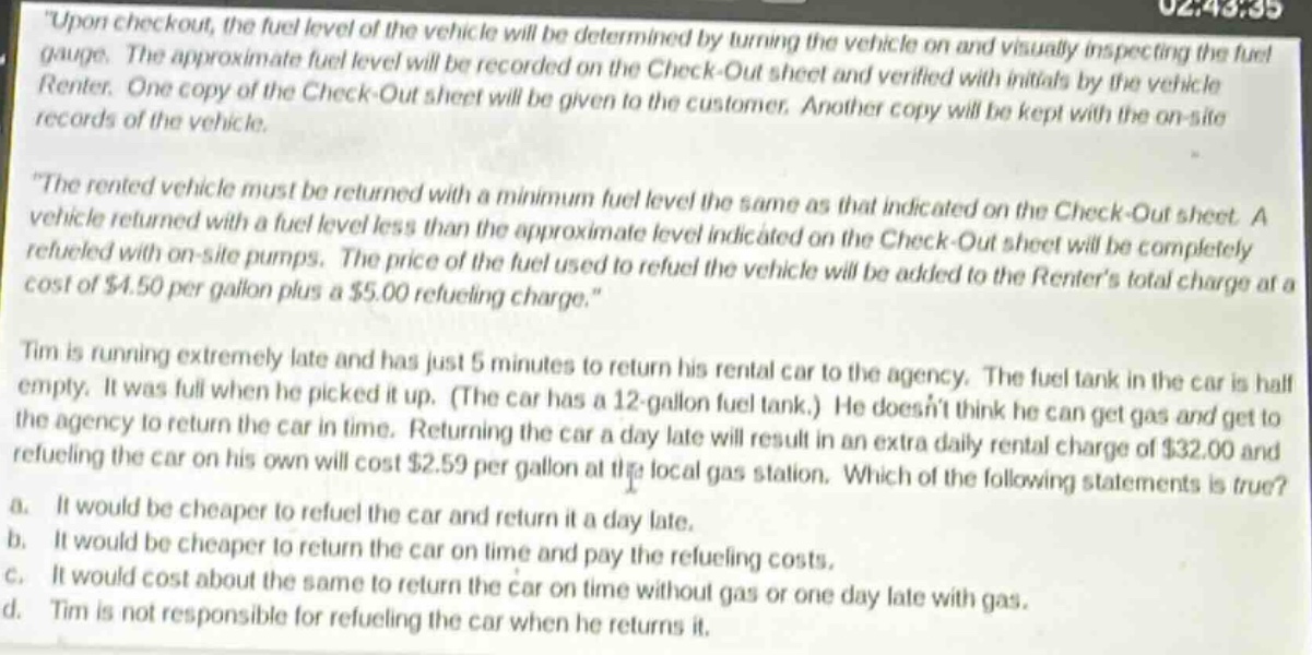 upon checkout, the fuel level of the vehicle will be determined by turning the vehicle on and visually inspecting the fuel gauge. the approximate fuel level will be recorded on the check - out sheet and verified with initials by the vehicle renter. one copy of the check - out sheet will be given to the customer. another copy will be kept with the on - site records of the vehicle.\nthe rented vehicle must be returned with a minimum fuel level the same as that indicated on the check - out sheet. a vehicle returned with a fuel level less than the approximate level indicated on the check - out sheet will be completely refueled with on - site pumps. the price of the fuel used to refuel the vehicle will be added to the renters total charge at a cost of $4.50 per gallon plus a $5.00 refueling charge.\ntim is running extremely late and has just 5 minutes to return his rental car to the agency. the fuel tank in the car is half empty. it was full when he picked it up. (the car has a 12 - gallon fuel tank.) he doesnt think he can get gas and get to the agency to return the car in time. returning the car a day late will result in an extra daily rental charge of $32.00 and refueling the car on his own will cost $2.59 per gallon at the local gas station. which of the following statements is true?\n a. it would be cheaper to refuel the car and return it a day late.\n b. it would be cheaper to return the car on time and pay the refueling costs.\n c. it would cost about the same to return the car on time without gas or one day late with gas.\n d. tim is not responsible for refueling the car when he returns it.