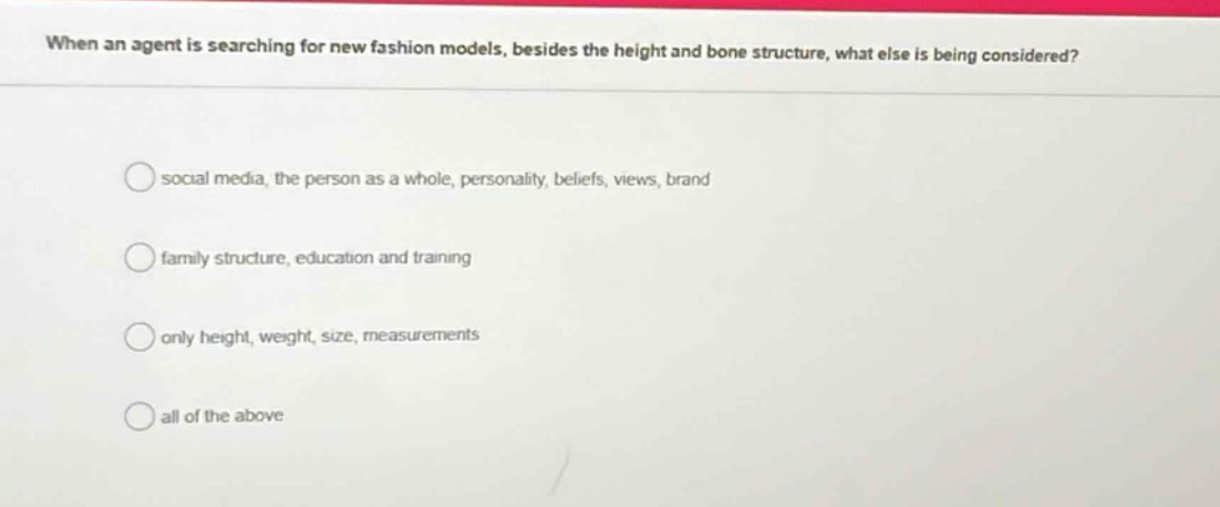 when an agent is searching for new fashion models, besides the height and bone structure, what else is being considered?\n\nsocial media, the person as a whole, personality, beliefs, views, brand\n\nfamily structure, education and training\n\nonly height, weight, size, measurements\n\nall of the above
