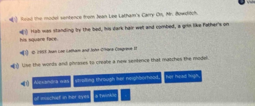 read the model sentence from jean lee lathams carry on, mr. bowditch. hab was standing by the bed, his dark hair wet and combed, a grin like fathers on his square face. © 1955 jean lee latham and john ottone copvright ii use the words and phrases to create a new sentence that matches the model. alexandra was strolling through her neighborhood, her head high, of mischief in her eyes a twinkle.