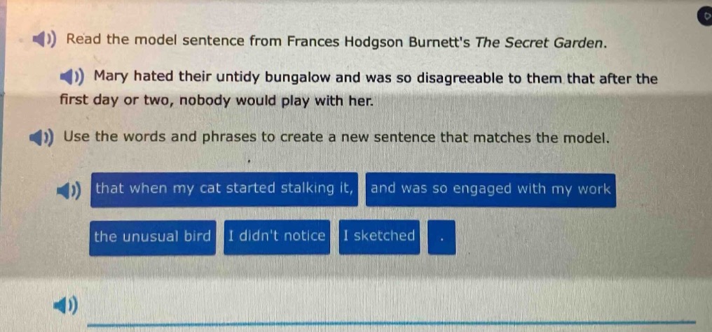 read the model sentence from frances hodgson burnetts the secret garden. mary hated their untidy bungalow and was so disagreeable to them that after the first day or two, nobody would play with her. use the words and phrases to create a new sentence that matches the model. that when my cat started stalking it, and was so engaged with my work the unusual bird i didnt notice i sketched.
