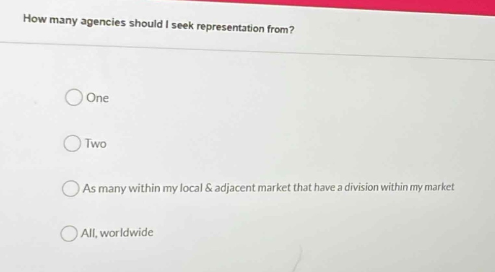 how many agencies should i seek representation from?\none\ntwo\nas many within my local & adjacent market that have a division within my market\nall, worldwide