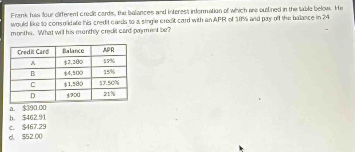 frank has four different credit cards, the balances and interest information of which are outlined in the table below. he would like to consolidate his credit cards to a single credit card with an apr of 18% and pay off the balance in 24 months. what will his monthly credit card payment be?\n\n| credit card | balance | apr |\n| ---- | ---- | ---- |\n| a | $2,380 | 19% |\n| b | $4,500 | 15% |\n| c | $1,580 | 17.50% |\n| d | $900 | 21% |\n\na. $390.00\nb. $462.91\nc. $467.29\nd. $52.00