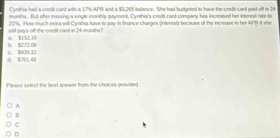 cynthia had a credit card with a 17% apr and a $3,265 balance. she had budgeted to have the credit card paid off in 24 months. but after missing a single monthly payment, cynthias credit card company has increased her interest rate to 21%. how much extra will cynthia have to pay in finance charges (interest) because of the increase in her apr if she still pays off the credit card in 24 months?\na. $152.16\nb. $272.08\nc. $609.32\nd. $761.48\nplease select the best answer from the choices provided\no a\no b\no c\no d