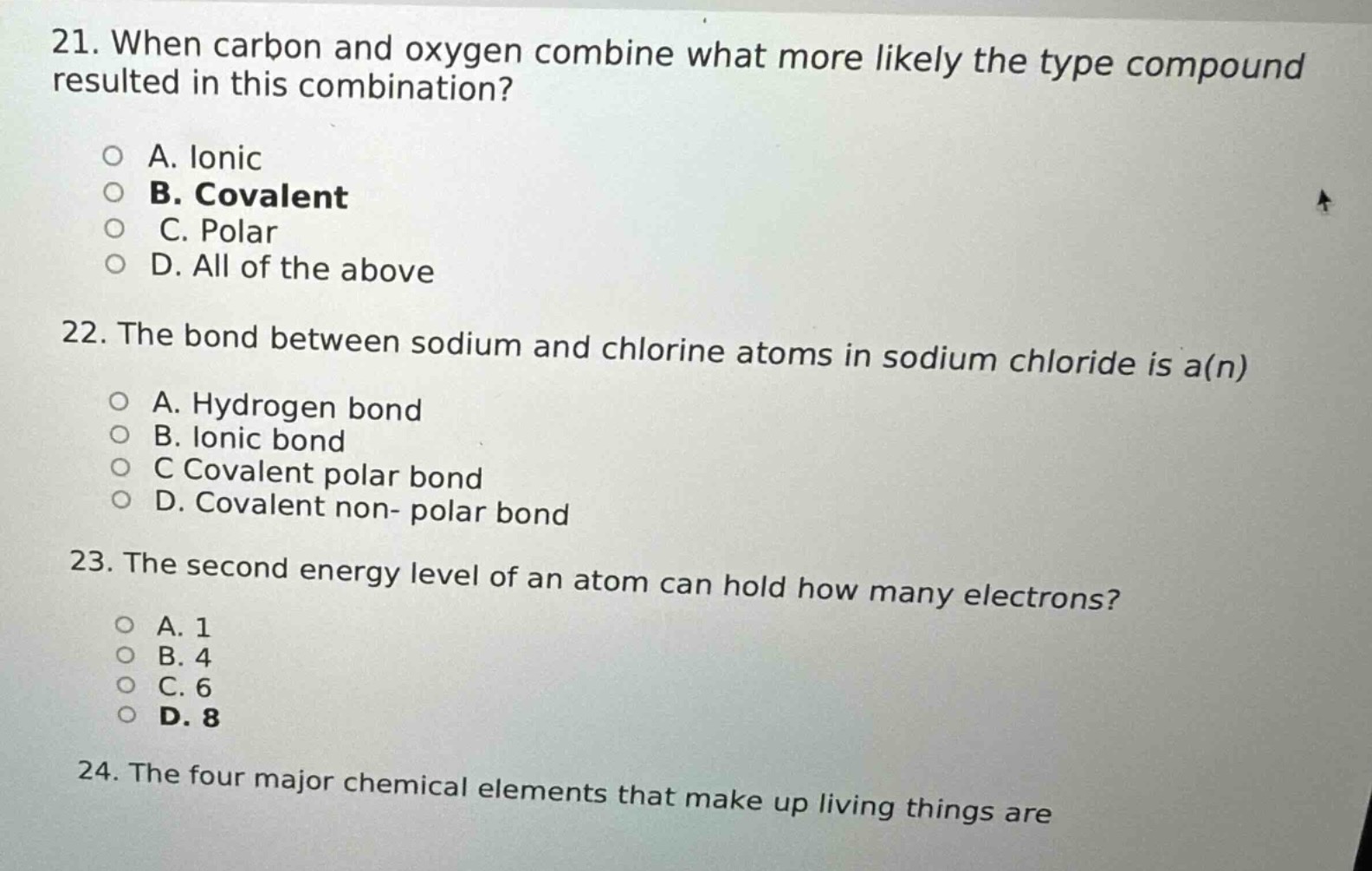 21. when carbon and oxygen combine what more likely the type compound resulted in this combination?\n\na. ionic\nb. covalent\nc. polar\nd. all of the above\n\n22. the bond between sodium and chlorine atoms in sodium chloride is a(n)\n\na. hydrogen bond\nb. ionic bond\nc covalent polar bond\nd. covalent non - polar bond\n\n23. the second energy level of an atom can hold how many electrons?\n\na. 1\nb. 4\nc. 6\nd. 8\n\n24. the four major chemical elements that make up living things are