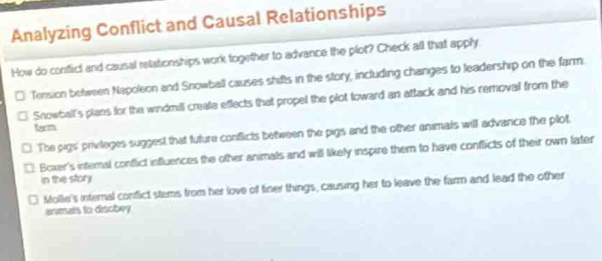 analyzing conflict and causal relationships\nhow do conflict and causal relationships work together to advance the plot? check all that apply.\n- tension between napoleon and snowball causes shifts in the story, including changes to leadership on the farm.\n- snowballs plans for the windmill create effects that propel the plot toward an attack and his removal from the farm.\n- the pigs privileges suggest that future conflicts between the pigs and the other animals will advance the plot.\n- boxers internal conflict influences the other animals and will likely inspire them to have conflicts of their own later in the story.\n- mollies internal conflict stems from her love of finer things, causing her to leave the farm and lead the other animals to disobey.