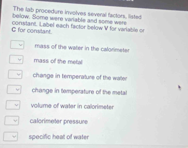 the lab procedure involves several factors, listed below. some were variable and some were constant. label each factor below v for variable or c for constant.\nmass of the water in the calorimeter\nmass of the metal\nchange in temperature of the water\nchange in temperature of the metal\nvolume of water in calorimeter\ncalorimeter pressure\nspecific heat of water