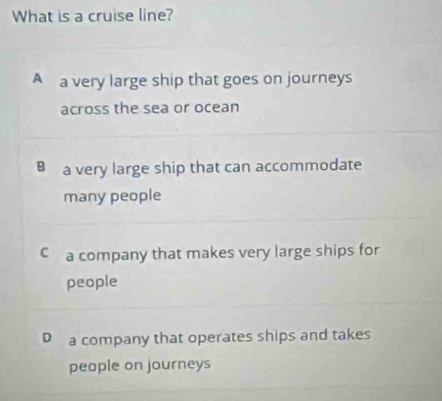 what is a cruise line?\na a very large ship that goes on journeys across the sea or ocean\nb a very large ship that can accommodate many people\nc a company that makes very large ships for people\nd a company that operates ships and takes people on journeys