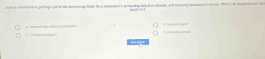juan is interested in getting a job in the technology field. he is interested in protecting data from threats, and stopping hackers and viruses. which job would should juan apply for?\na. research and software development\nb. technical support\nc. training and support\nd. information security