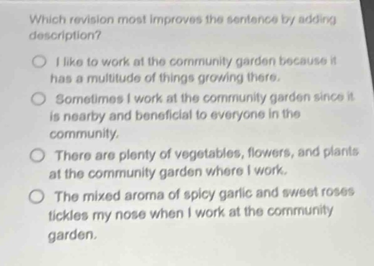 which revision most improves the sentence by adding description?\ni like to work at the community garden because it has a multitude of things growing there.\nsometimes i work at the community garden since it is nearby and beneficial to everyone in the community.\nthere are plenty of vegetables, flowers, and plants at the community garden where i work.\nthe mixed aroma of spicy garlic and sweet roses tickles my nose when i work at the community garden.