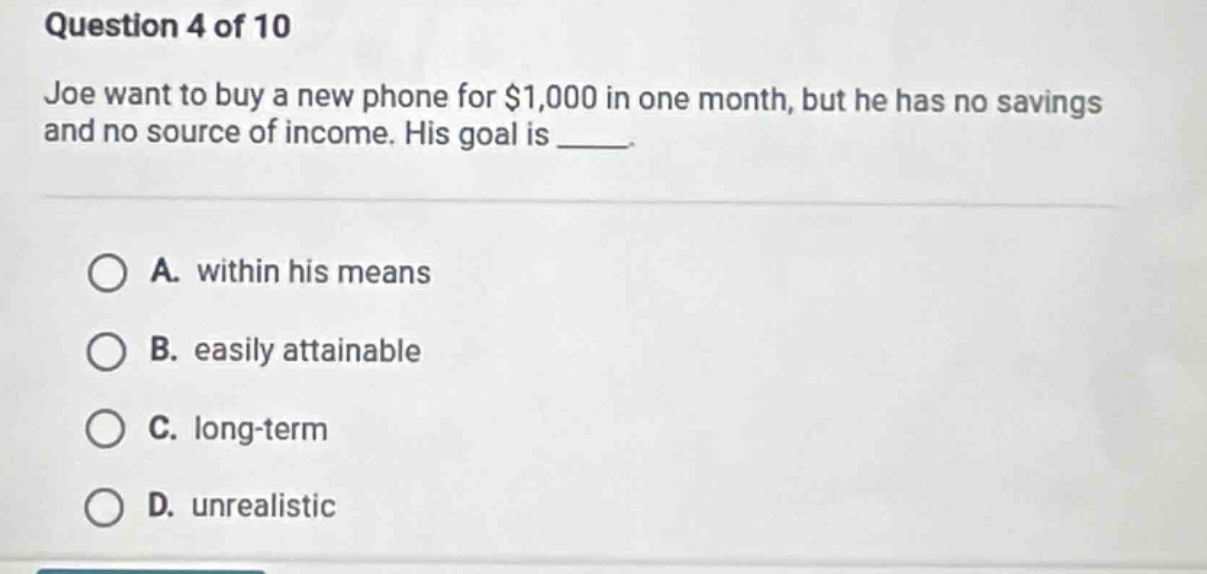 question 4 of 10\njoe want to buy a new phone for $1,000 in one month, but he has no savings and no source of income. his goal is ____.\na. within his means\nb. easily attainable\nc. long - term\nd. unrealistic