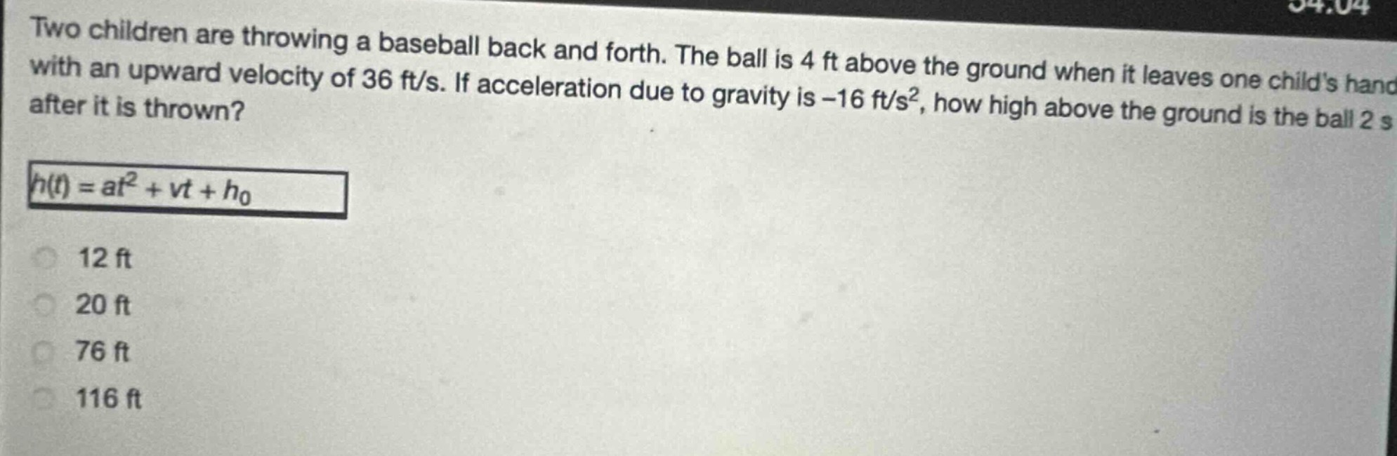 two children are throwing a baseball back and forth. the ball is 4 ft above the ground when it leaves one childs hand with an upward velocity of 36 ft/s. if acceleration due to gravity is -16 ft/s², how high above the ground is the ball 2 s after it is thrown?\nh(t) = at² + vt + h₀\n12 ft\n20 ft\n76 ft\n116 ft