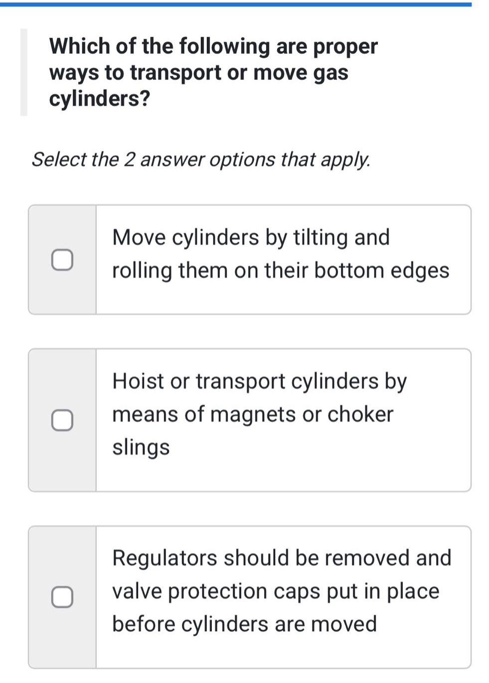 which of the following are proper ways to transport or move gas cylinders? select the 2 answer options that apply. move cylinders by tilting and rolling them on their bottom edges hoist or transport cylinders by means of magnets or choker slings regulators should be removed and valve protection caps put in place before cylinders are moved