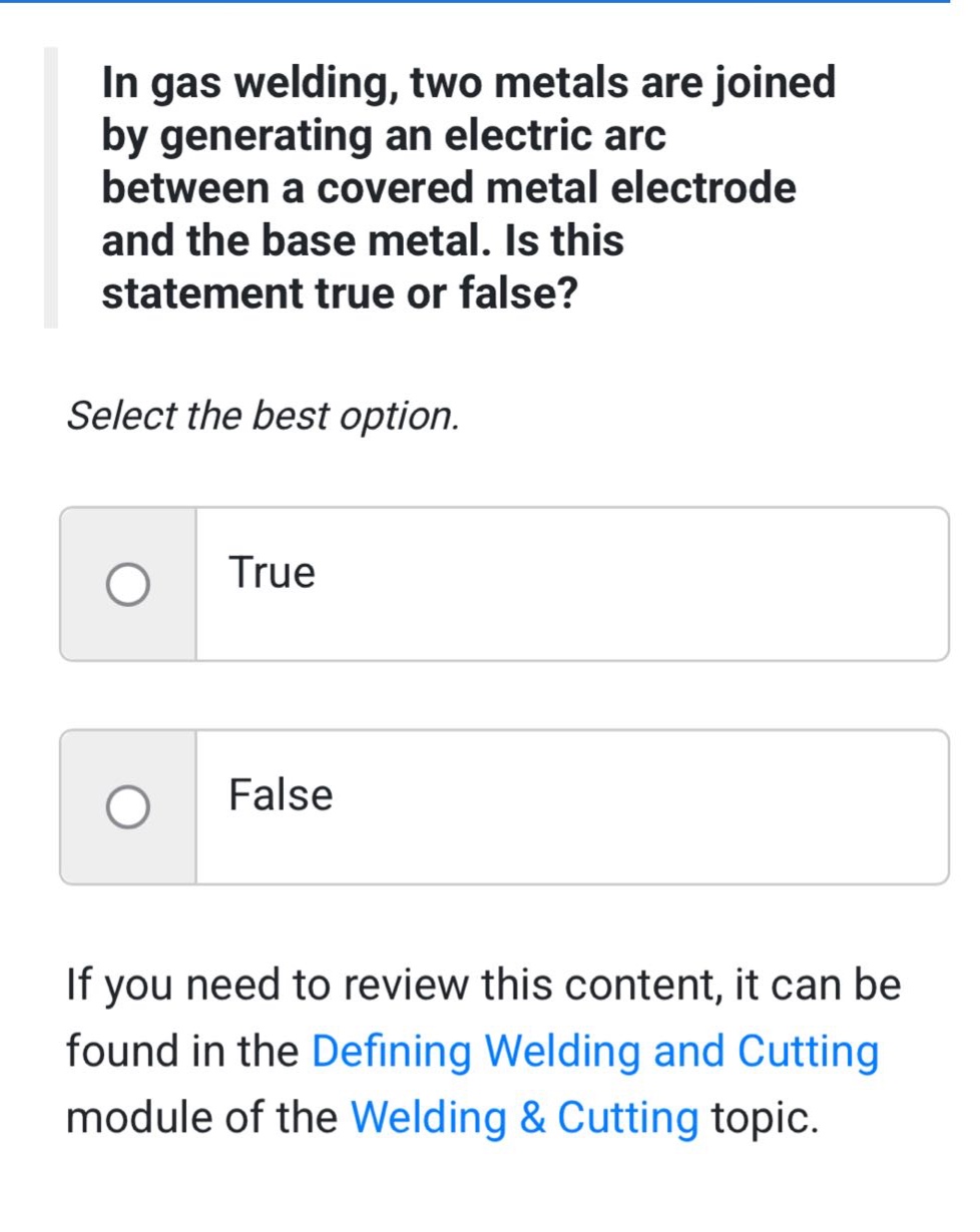 in gas welding, two metals are joined by generating an electric arc between a covered metal electrode and the base metal. is this statement true or false? select the best option. true false if you need to review this content, it can be found in the defining welding and cutting module of the welding & cutting topic.