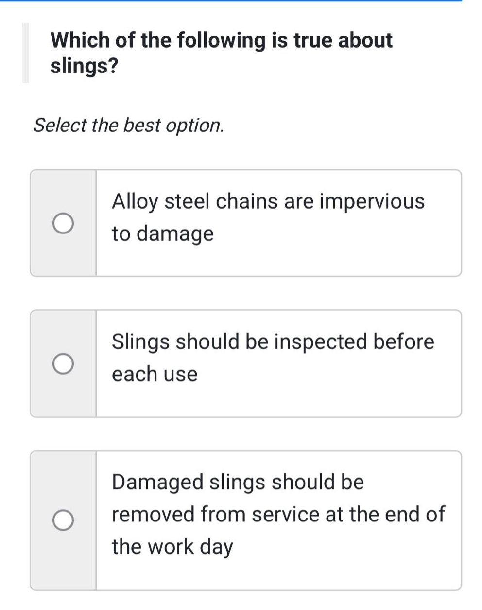 which of the following is true about slings? select the best option. alloy steel chains are impervious to damage. slings should be inspected before each use. damaged slings should be removed from service at the end of the work day.