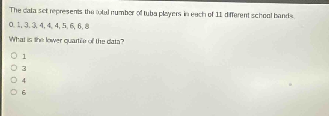 the data set represents the total number of tuba players in each of 11 different school bands. 0, 1, 3, 3, 4, 4, 4, 5, 6, 6, 8 what is the lower quartile of the data? o 1 o 3 o 4 o 6