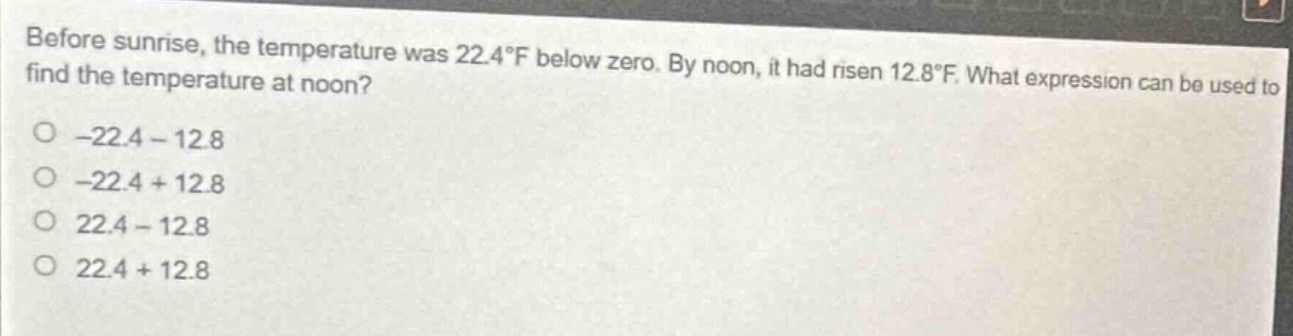 before sunrise, the temperature was 22.4°f below zero. by noon, it had risen 12.8°f. what expression can be used to find the temperature at noon?\n- -22.4 - 12.8\n- -22.4 + 12.8\n- 22.4 - 12.8\n- 22.4 + 12.8