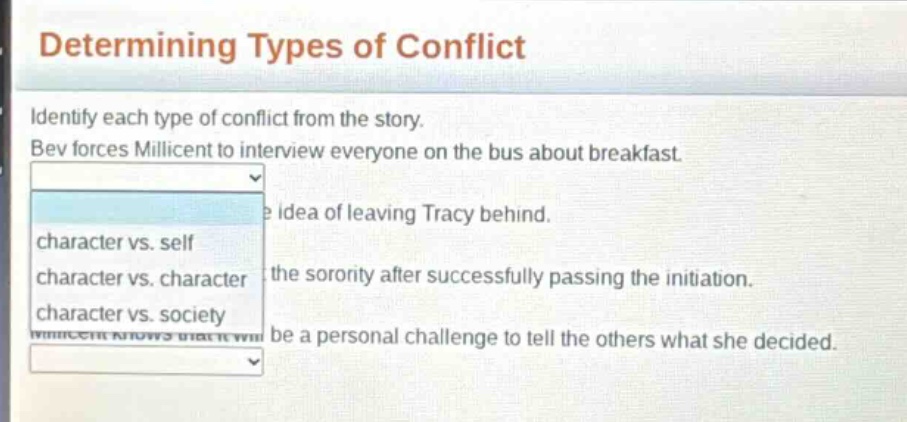 determining types of conflict\nidentify each type of conflict from the story.\nbev forces millicent to interview everyone on the bus about breakfast.\nidea of leaving tracy behind.\ncharacter vs. self\ncharacter vs. character\nthe sorority after successfully passing the initiation.\ncharacter vs. society\nbe a personal challenge to tell the others what she decided.