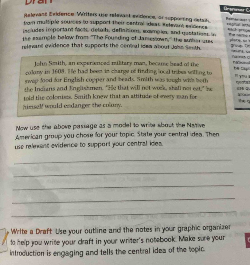 relevant evidence writers use relevant evidence, or supporting details, from multiple sources to support their central ideas. relevant evidence includes important facts, details, definitions, examples, and quotations. in the example below from “the founding of jamestown,” the author uses relevant evidence that supports the central idea about john smith.\n\njohn smith, an experienced military man, became head of the colony in 1608. he had been in charge of finding local tribes willing to swap food for english copper and beads. smith was tough with both the indians and englishmen. “he that will not work, shall not eat,” he told the colonists. smith knew that an attitude of every man for himself would endanger the colony.\n\nnow use the above passage as a model to write about the native american group you chose for your topic. state your central idea. then use relevant evidence to support your central idea.\n\nwrite a draft use your outline and the notes in your graphic organizer to help you write your draft in your writer’s notebook. make sure your introduction is engaging and tells the central idea of the topic.
