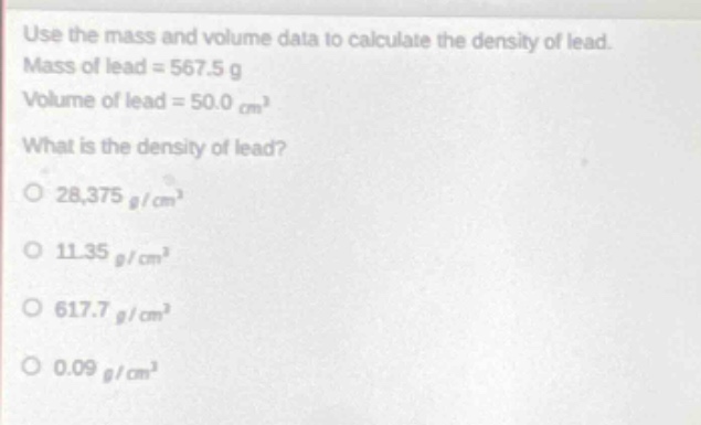 use the mass and volume data to calculate the density of lead. mass of lead = 567.5 g volume of lead = 50.0 cm³ what is the density of lead? o 28,375 g/cm³ o 11.35 g/cm³ o 617.7 g/cm³ o 0.09 g/cm³