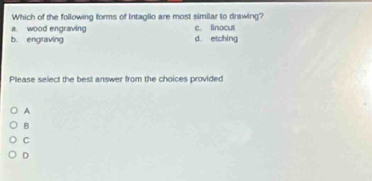 which of the following forms of intaglio are most similar to drawing?\na. wood engraving c. linocut\nb. engraving d. etching\nplease select the best answer from the choices provided\no a\no b\no c\no d