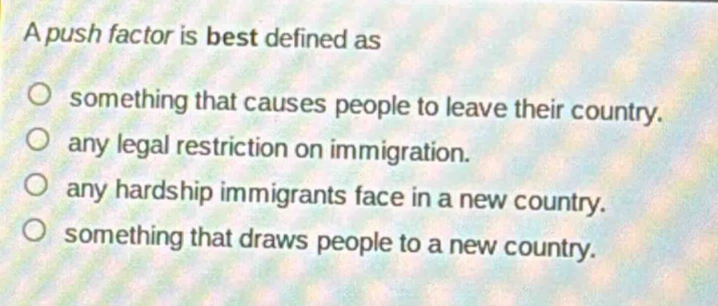 a push factor is best defined as\n○ something that causes people to leave their country.\n○ any legal restriction on immigration.\n○ any hardship immigrants face in a new country.\n○ something that draws people to a new country.