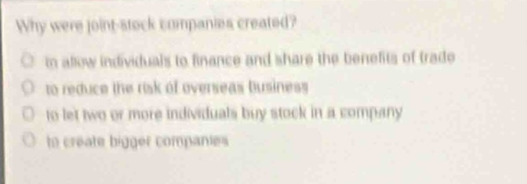 why were joint - stock companies created?\n- to allow individuals to finance and share the benefits of trade\n- to reduce the risk of overseas business\n- to let two or more individuals buy stock in a company\n- to create bigger companies