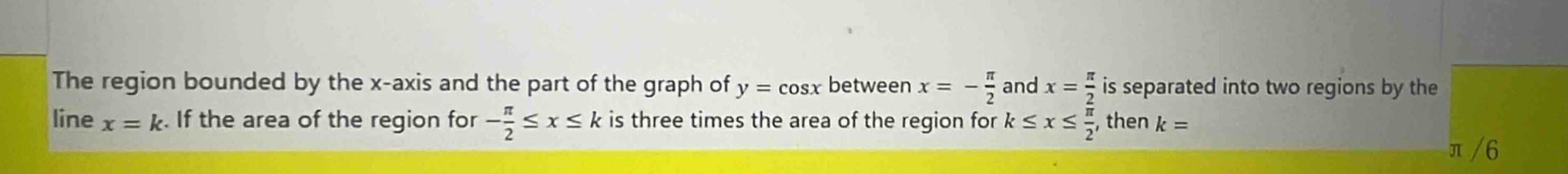 the region bounded by the x - axis and the part of the graph of $y = \\cos x$ between $x = -\\frac{\\pi}{2}$ and $x = \\frac{\\pi}{2}$ is separated into two regions by the line $x = k$. if the area of the region for $-\\frac{\\pi}{2}\\leq x\\leq k$ is three times the area of the region for $k\\leq x\\leq\\frac{\\pi}{2}$, then $k=$