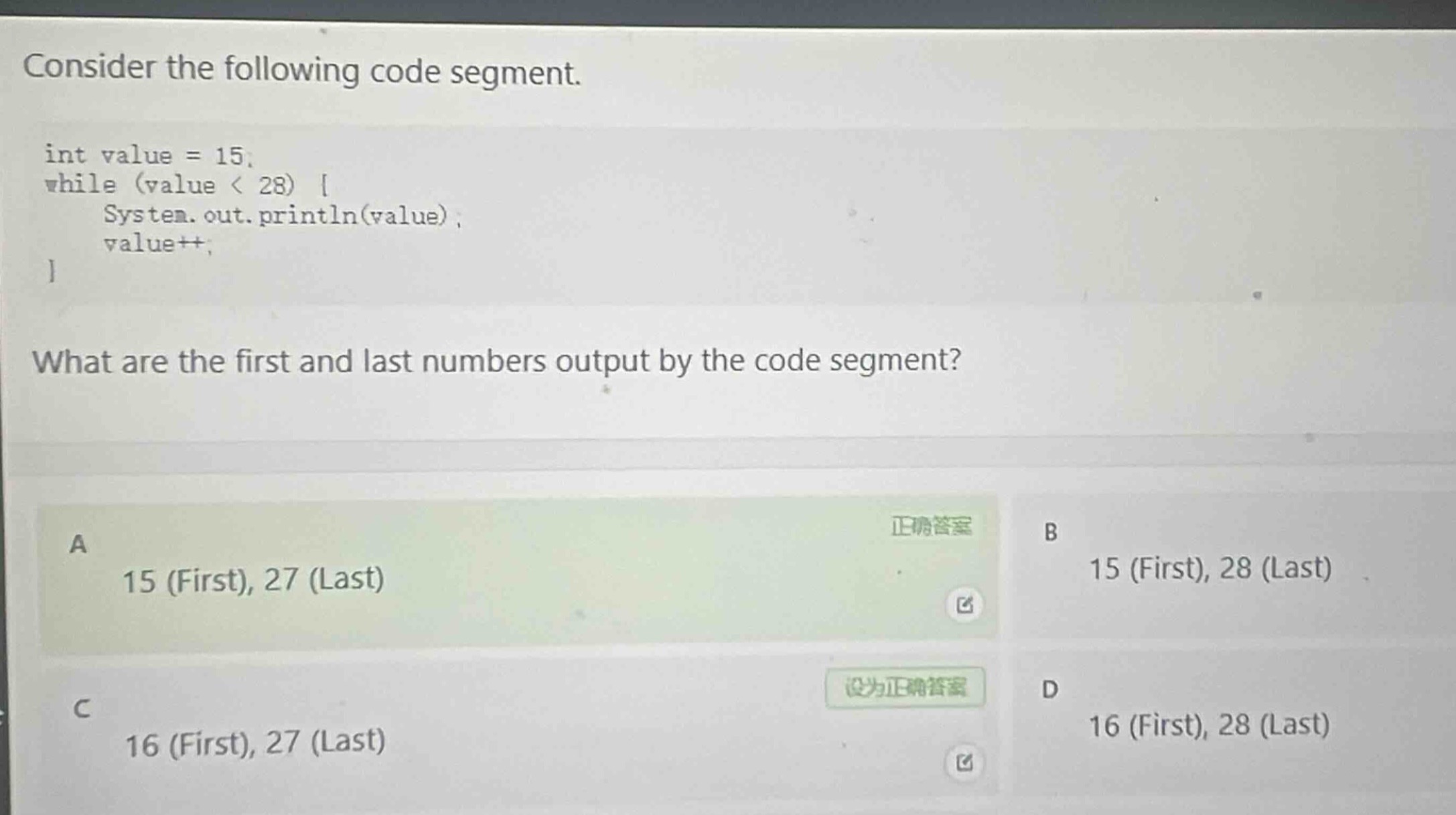 consider the following code segment.\nint value = 15;\nwhile (value < 28) {\n system.out.println(value);\n value++;\n}\nwhat are the first and last numbers output by the code segment?\na 15 (first), 27 (last)\nb 15 (first), 28 (last)\nc 16 (first), 27 (last)\nd 16 (first), 28 (last)
