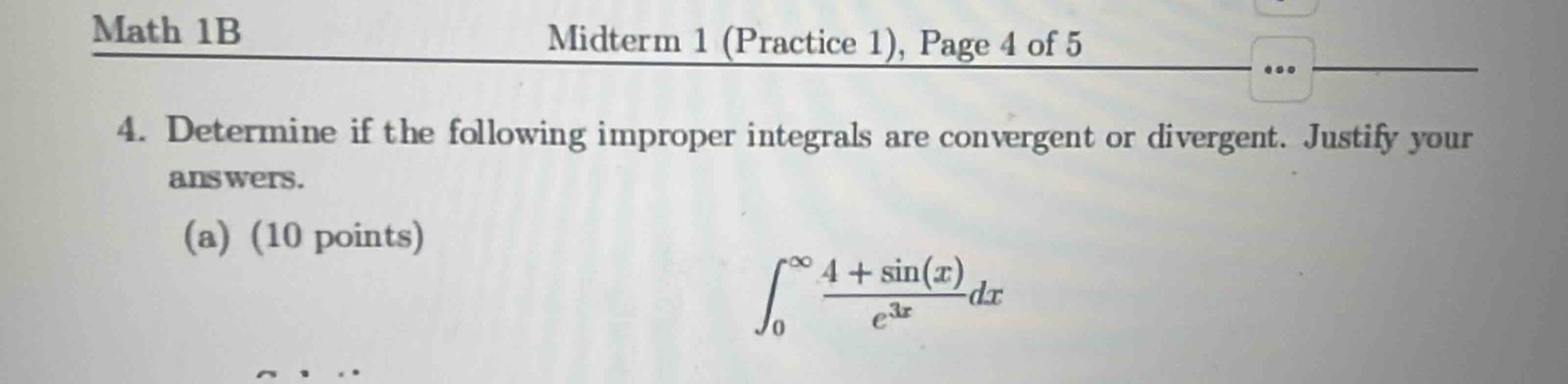 math 1b\nmidterm 1 (practice 1), page 4 of 5\n4. determine if the following improper integrals are convergent or divergent. justify your answers.\n(a) (10 points)\n\\(\\int_{0}^{\\infty}\\frac{4 + \\sin(x)}{e^{3x}}dx\\)