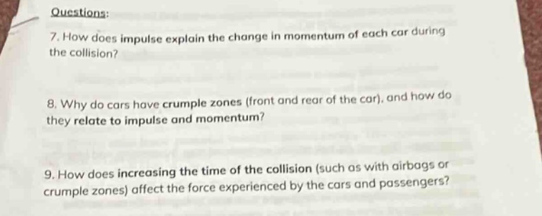questions:\n7. how does impulse explain the change in momentum of each car during the collision?\n8. why do cars have crumple zones (front and rear of the car), and how do they relate to impulse and momentum?\n9. how does increasing the time of the collision (such as with airbags or crumple zones) affect the force experienced by the cars and passengers?