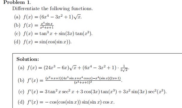 problem 1. differentiate the following functions. (a) $f(x)=(6x^{4}-3x^{2}+1)\\sqrt{x}$. (b) $f(x)=\\frac{x^{4}\\sin x}{x^{2}+x + 1}$. (c) $f(x)=\\tan^{3}x+\\sin(3x)\\tan(x^{3})$. (d) $f(x)=\\sin(\\cos(\\sin x))$. solution: (a) $f(x)=(24x^{3}-6x)\\sqrt{x}+(6x^{4}-3x^{2}+1)\\cdot\\frac{1}{2\\sqrt{x}}$. (b) $f(x)=\\frac{(x^{2}+x + 1)(4x^{3}\\sin x+x^{4}\\cos x)-x^{4}(\\sin x)(2x + 1)}{(x^{2}+x + 1)^{2}}$. (c) $f(x)=3\\tan^{2}x\\sec^{2}x+3\\cos(3x)\\tan(x^{3})+3x^{2}\\sin(3x)\\sec^{2}(x^{3})$. (d) $f(x)=-\\cos(\\cos(\\sin x))\\sin(\\sin x)\\cos x$.