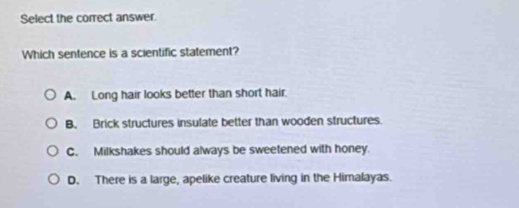 select the correct answer. which sentence is a scientific statement? a. long hair looks better than short hair. b. brick structures insulate better than wooden structures. c. milkshakes should always be sweetened with honey. d. there is a large, apelike creature living in the himalayas.