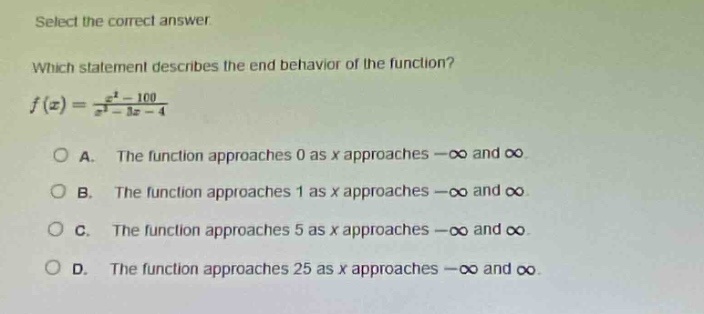 select the correct answer. which statement describes the end - behavior of the function? $f(x)=\frac{x^{2}-100}{x^{2}-3x - 4}$ a. the function approaches 0 as x approaches $-\\infty$ and $\\infty$. b. the function approaches 1 as x approaches $-\\infty$ and $\\infty$. c. the function approaches 5 as x approaches $-\\infty$ and $\\infty$. d. the function approaches 25 as x approaches $-\\infty$ and $\\infty$.