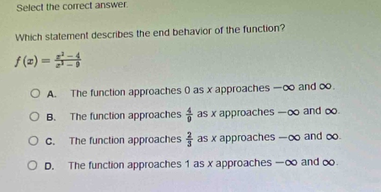 select the correct answer. which statement describes the end - behavior of the function? $f(x)=\frac{x^{2}-4}{x^{2}-9}$\na. the function approaches 0 as x approaches $-infty$ and $infty$.\nb. the function approaches $\frac{4}{9}$ as x approaches $-infty$ and $infty$.\nc. the function approaches $\frac{2}{3}$ as x approaches $-infty$ and $infty$.\nd. the function approaches 1 as x approaches $-infty$ and $infty$.